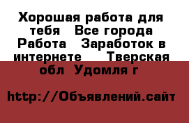 Хорошая работа для тебя - Все города Работа » Заработок в интернете   . Тверская обл.,Удомля г.